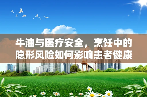 牛油与医疗安全，烹饪中的隐形风险如何影响患者健康？