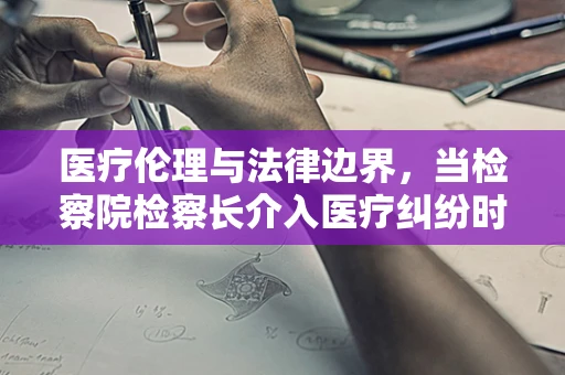 医疗伦理与法律边界，当检察院检察长介入医疗纠纷时，谁该为误诊负责？