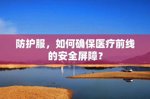 防护服，如何确保医疗前线的安全屏障？