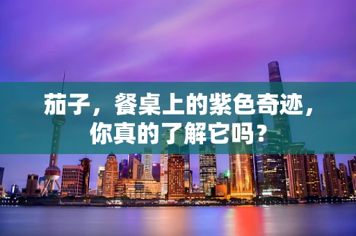 茄子，餐桌上的紫色奇迹，你真的了解它吗？