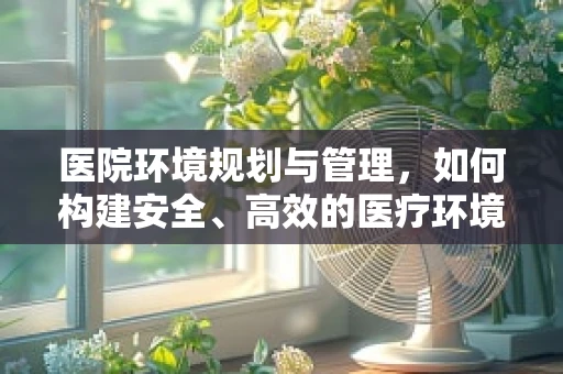 医院环境规划与管理，如何构建安全、高效的医疗环境？