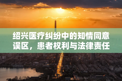 绍兴医疗纠纷中的知情同意误区，患者权利与法律责任的平衡