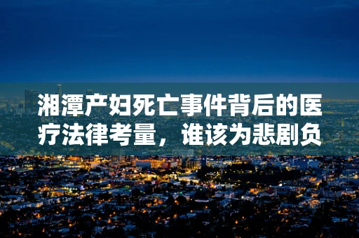 湘潭产妇死亡事件背后的医疗法律考量，谁该为悲剧负责？