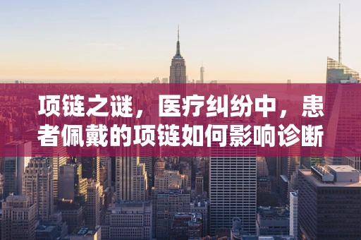 项链之谜，医疗纠纷中，患者佩戴的项链如何影响诊断与治疗？