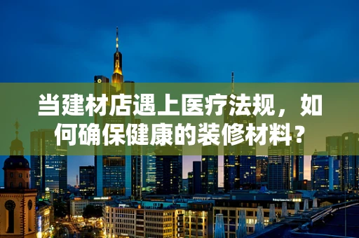当建材店遇上医疗法规，如何确保健康的装修材料？