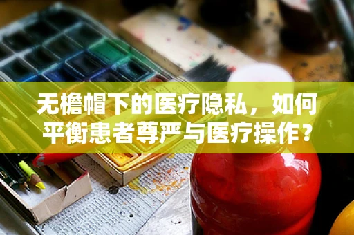 无檐帽下的医疗隐私，如何平衡患者尊严与医疗操作？