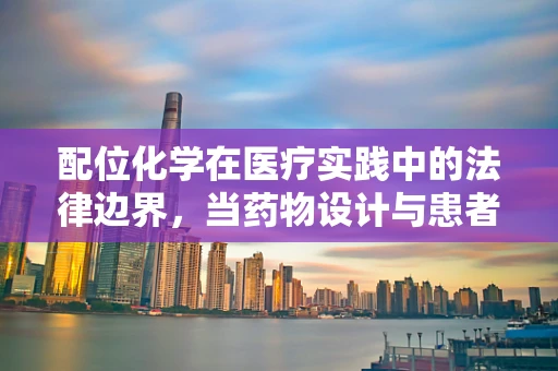 配位化学在医疗实践中的法律边界，当药物设计与患者安全相遇