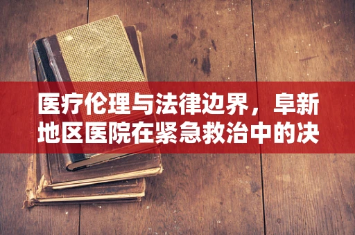 医疗伦理与法律边界，阜新地区医院在紧急救治中的决策难题