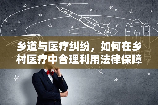 乡道与医疗纠纷，如何在乡村医疗中合理利用法律保障患者权益？
