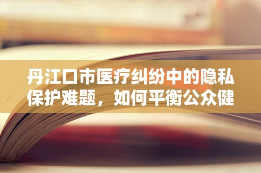 丹江口市医疗纠纷中的隐私保护难题，如何平衡公众健康与个人隐私？