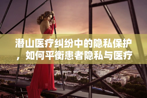 潜山医疗纠纷中的隐私保护，如何平衡患者隐私与医疗救治？