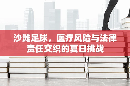 沙滩足球，医疗风险与法律责任交织的夏日挑战