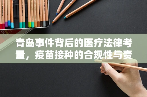 青岛事件背后的医疗法律考量，疫苗接种的合规性与责任界定