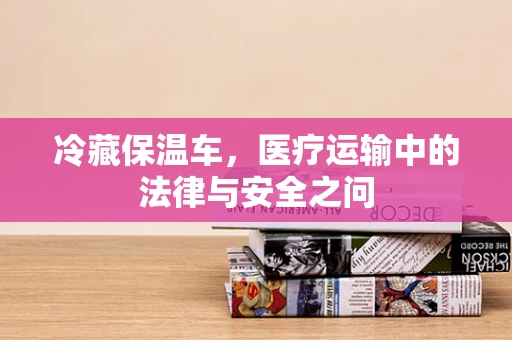 冷藏保温车，医疗运输中的法律与安全之问