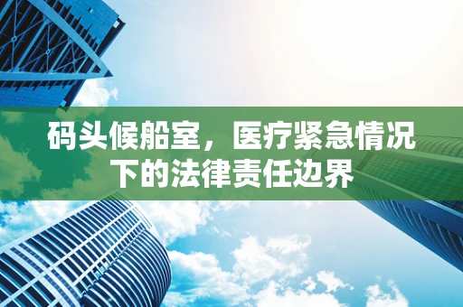码头候船室，医疗紧急情况下的法律责任边界