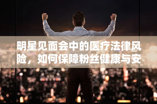 明星见面会中的医疗法律风险，如何保障粉丝健康与安全？