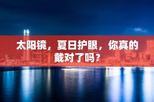 太阳镜，夏日护眼，你真的戴对了吗？