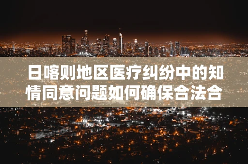 日喀则地区医疗纠纷中的知情同意问题如何确保合法合规？