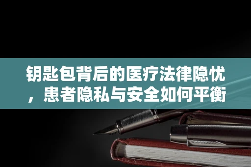 钥匙包背后的医疗法律隐忧，患者隐私与安全如何平衡？