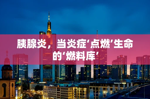 胰腺炎，当炎症‘点燃’生命的‘燃料库’