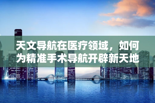 天文导航在医疗领域，如何为精准手术导航开辟新天地？
