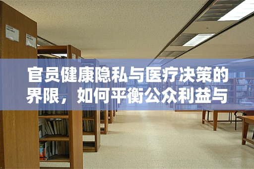 官员健康隐私与医疗决策的界限，如何平衡公众利益与个人权利？
