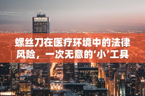 螺丝刀在医疗环境中的法律风险，一次无意的‘小’工具，可能带来的大麻烦？