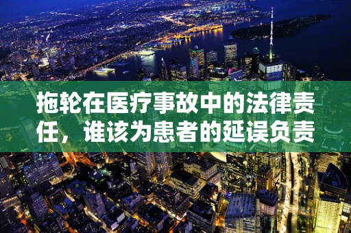 拖轮在医疗事故中的法律责任，谁该为患者的延误负责？