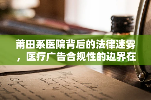 莆田系医院背后的法律迷雾，医疗广告合规性的边界在哪里？