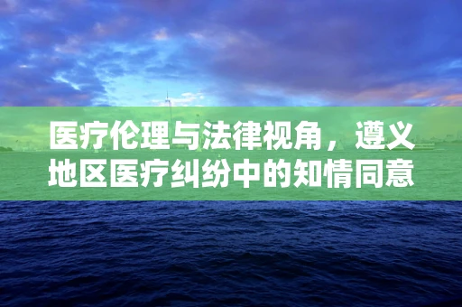 医疗伦理与法律视角，遵义地区医疗纠纷中的知情同意问题