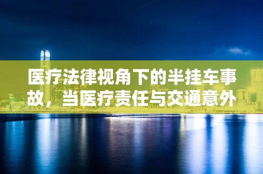 医疗法律视角下的半挂车事故，当医疗责任与交通意外交织时，谁该负责？