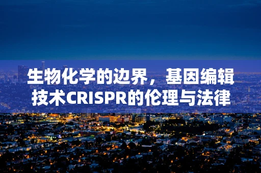 生物化学的边界，基因编辑技术CRISPR的伦理与法律挑战
