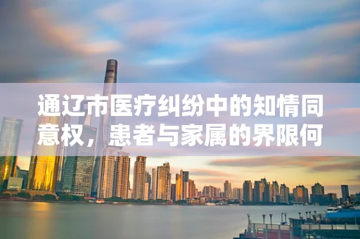 通辽市医疗纠纷中的知情同意权，患者与家属的界限何在？