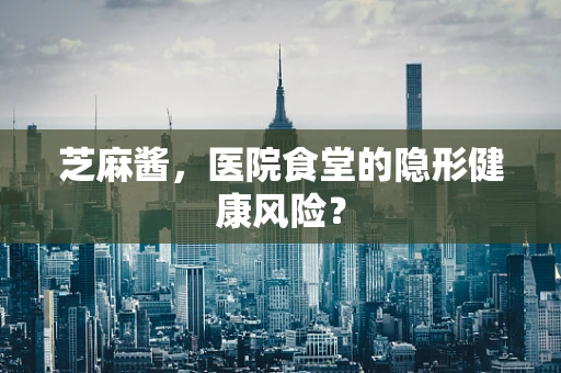 芝麻酱，医院食堂的隐形健康风险？