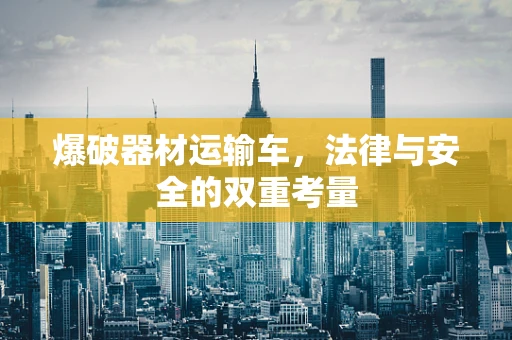 爆破器材运输车，法律与安全的双重考量