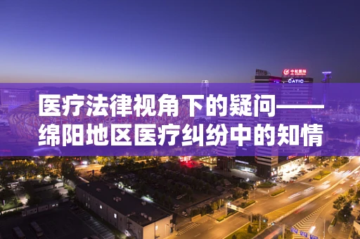 医疗法律视角下的疑问——绵阳地区医疗纠纷中的知情同意实践与挑战