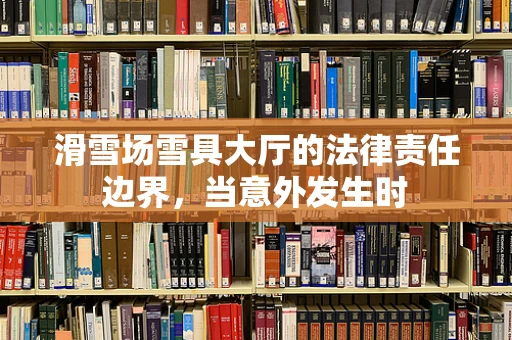 滑雪场雪具大厅的法律责任边界，当意外发生时