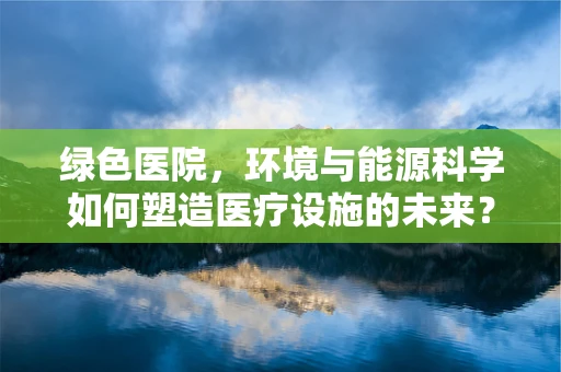 绿色医院，环境与能源科学如何塑造医疗设施的未来？