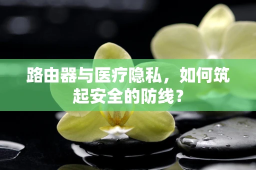 路由器与医疗隐私，如何筑起安全的防线？