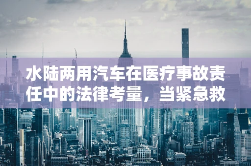 水陆两用汽车在医疗事故责任中的法律考量，当紧急救援遇上天灾