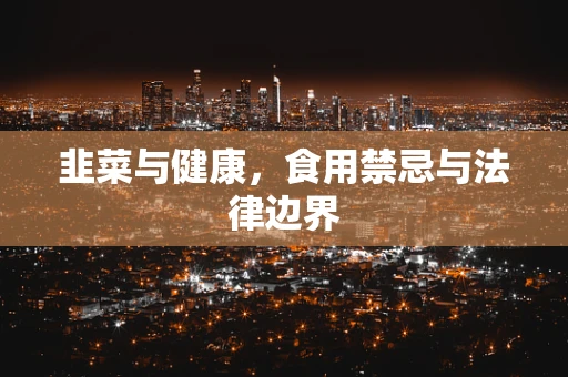 韭菜与健康，食用禁忌与法律边界