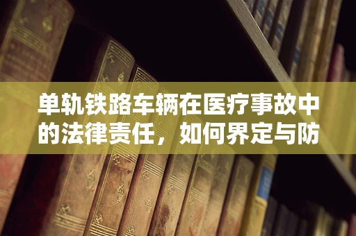 单轨铁路车辆在医疗事故中的法律责任，如何界定与防范？