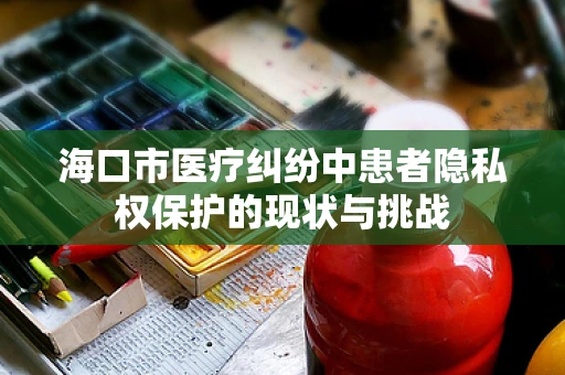 海口市医疗纠纷中患者隐私权保护的现状与挑战