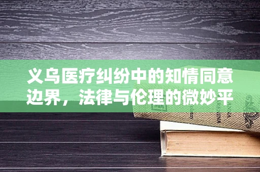 义乌医疗纠纷中的知情同意边界，法律与伦理的微妙平衡