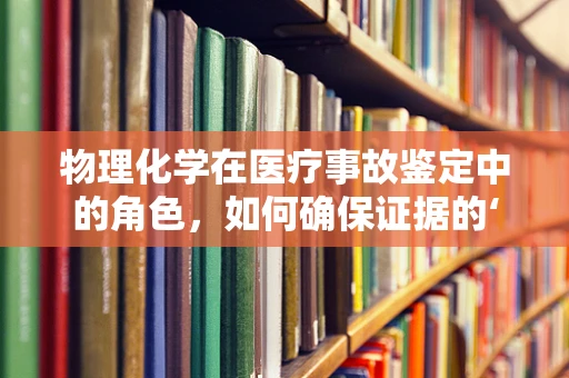 物理化学在医疗事故鉴定中的角色，如何确保证据的‘真’与‘实’？