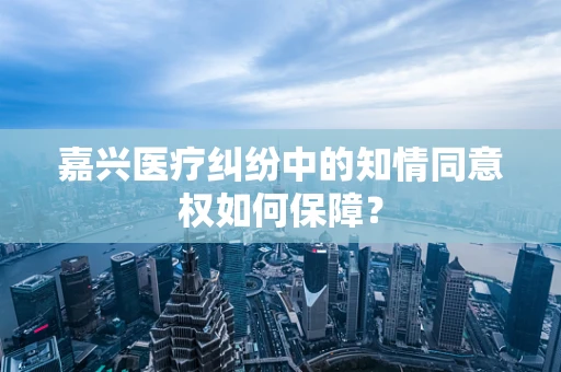 嘉兴医疗纠纷中的知情同意权如何保障？
