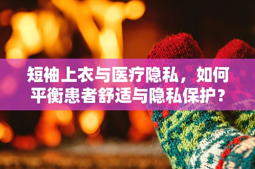 短袖上衣与医疗隐私，如何平衡患者舒适与隐私保护？