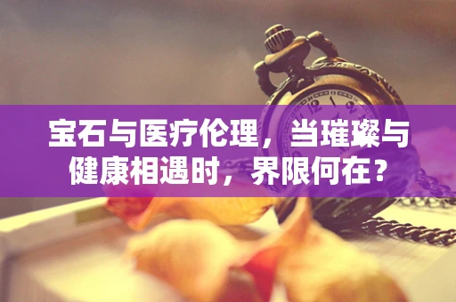 宝石与医疗伦理，当璀璨与健康相遇时，界限何在？
