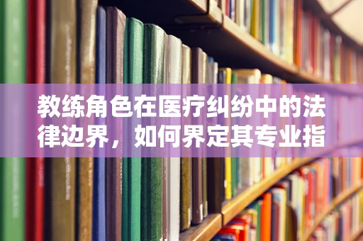 教练角色在医疗纠纷中的法律边界，如何界定其专业指导与医疗行为的界限？
