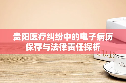 贵阳医疗纠纷中的电子病历保存与法律责任探析